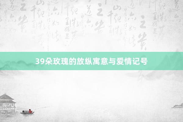 39朵玫瑰的放纵寓意与爱情记号